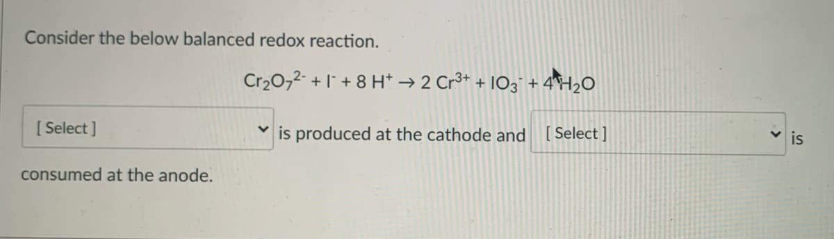 Consider the below balanced redox reaction.
Cr20,2- + 1 + 8 H* → 2 Cr3+ + IO3" + 4H2O
[ Select ]
is produced at the cathode and [Select]
is
consumed at the anode.
