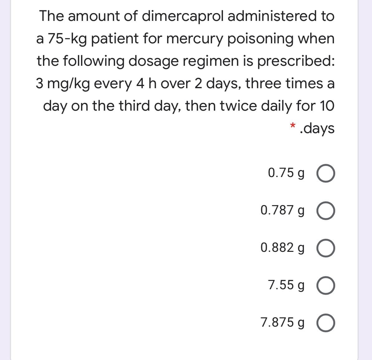 The amount of dimercaprol administered to
a 75-kg patient for mercury poisoning when
the following dosage regimen is prescribed:
3 mg/kg every 4 h over 2 days, three times a
day on the third day, then twice daily for 10
* .days
0.75 g O
0.787 g O
0.882 g O
7.55 g O
7.875 g O
