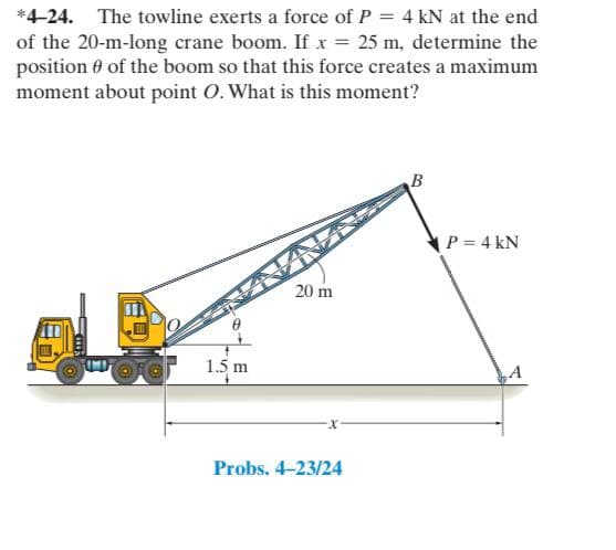 *4-24. The towline exerts a force of P = 4 kN at the end
of the 20-m-long crane boom. If x = 25 m, determine the
position 0 of the boom so that this force creates a maximum
moment about point O. What is this moment?
B
P = 4 kN
20 m
1.5 m
A
Probs. 4-23/24
