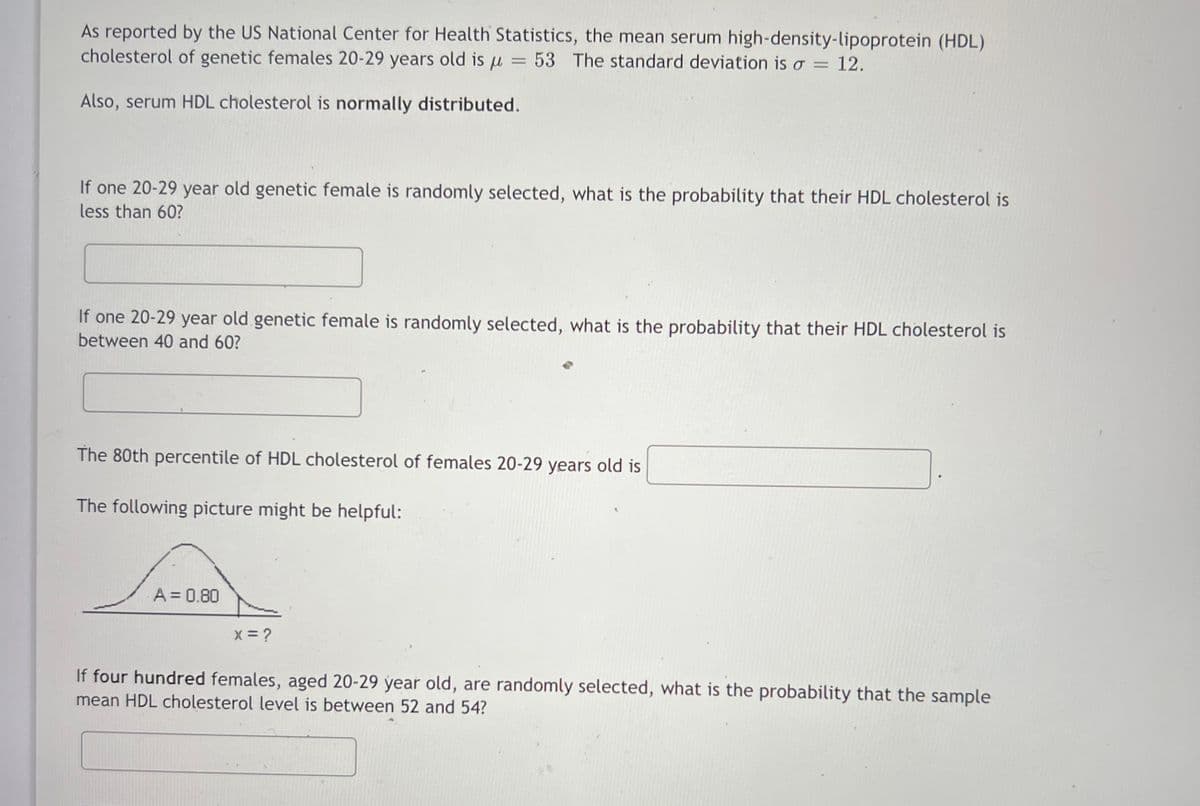 As reported by the US National Center for Health Statistics, the mean serum high-density-lipoprotein (HDL)
cholesterol of genetic females 20-29 years old is u = 53 The standard deviation is o = 12.
Also, serum HDL cholesterol is normally distributed.
If one 20-29 year old genetic female is randomly selected, what is the probability that their HDL cholesterol is
less than 60?
If one 20-29 year old genetic female is randomly selected, what is the probability that their HDL cholesterol is
between 40 and 60?
The 80th percentile of HDL cholesterol of females 20-29 years old is
The following picture might be helpful:
A= 0.80
x = ?
If four hundred females, aged 20-29 year old, are randomly selected, what is the probability that the sample
mean HDL cholesterol level is between 52 and 54?
