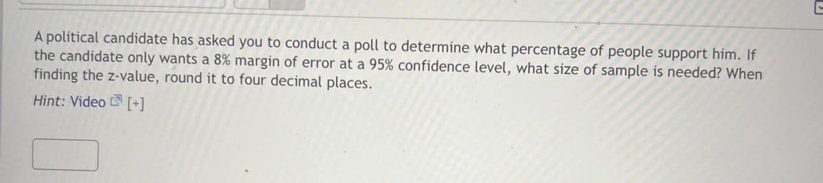 A political candidate has asked you to conduct a poll to determine what percentage of people support him. If
the candidate only wants a 8% margin of error at a 95% confidence level, what size of sample is needed? When
finding the z-value, round it to four decimal places.
Hint: Video [+]
