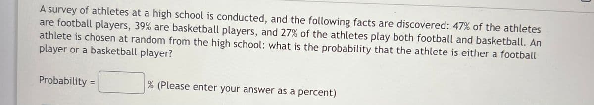 A survey of athletes at a high school is conducted, and the following facts are discovered: 47% of the athletes
are football players, 39% are basketball players, and 27% of the athletes play both football and basketball. An
athlete is chosen at random from the high school: what is the probability that the athlete is either a football
player or a basketball player?
Probability
(Please enter your answer as a percent)
%3D
