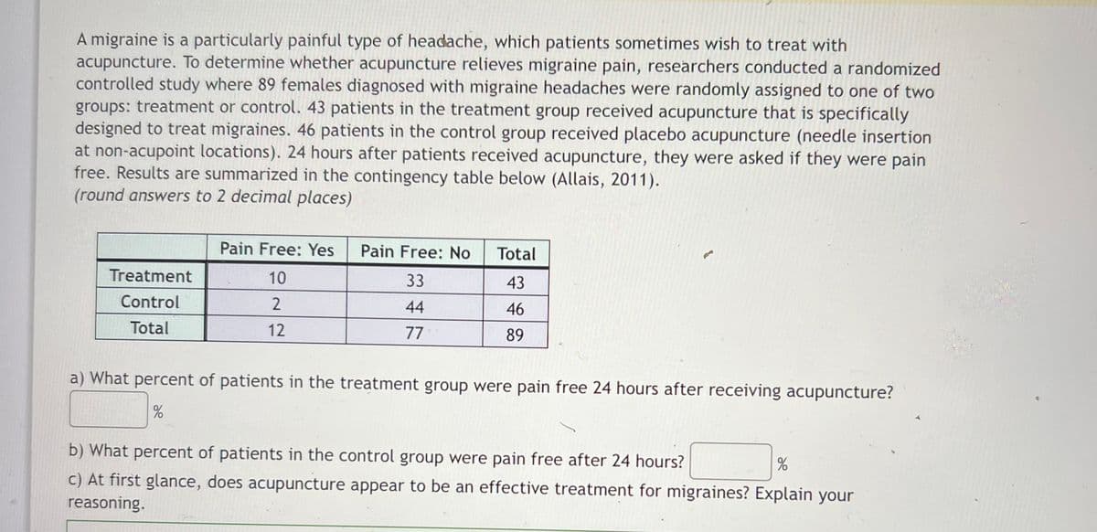 A migraine is a particularly painful type of headache, which patients sometimes wish to treat with
acupuncture. To determine whether acupuncture relieves migraine pain, researchers conducted a randomized
controlled study where 89 females diagnosed with migraine headaches were randomly assigned to one of two
groups: treatment or control. 43 patients in the treatment group received acupuncture that is specifically
designed to treat migraines. 46 patients in the control group received placebo acupuncture (needle insertion
at non-acupoint locations). 24 hours after patients received acupuncture, they were asked if they were pain
free. Results are summarized in the contingency table below (Allais, 2011).
(round answers to 2 decimal places)
Pain Free: Yes
Pain Free: No
Total
Treatment
10
33
43
Control
44
46
Total
12
77
89
a) What percent of patients in the treatment group were pain free 24 hours after receiving acupuncture?
b) What percent of patients in the control group were pain free after 24 hours?
c) At first glance, does acupuncture appear to be an effective treatment for migraines? Explain your
reasoning.
