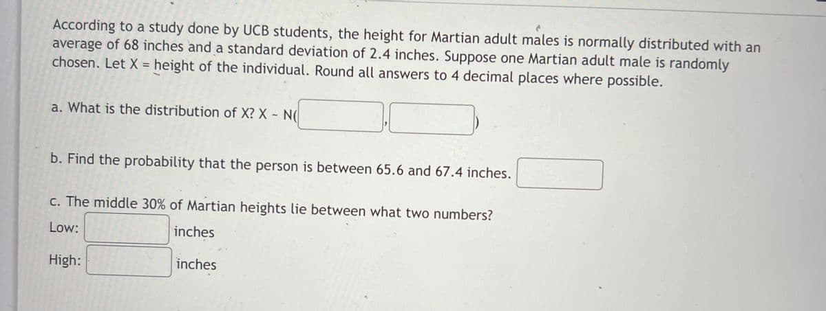 According to a study done by UCB students, the height for Martian adult males is normally distributed with an
average of 68 inches and a standard deviation of 2.4 inches. Suppose one Martian adult male is randomly
chosen. Let X = height of the individual. Round all answers to 4 decimal places where possible.
%3D
a. What is the distribution of X? X - N(
b. Find the probability that the person is between 65.6 and 67.4 inches.
c. The middle 30% of Martian heights lie between what two numbers?
Low:
inches
High:
inches
