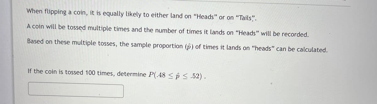 When flipping a coin, it is equally likely to either land on "Heads" or on “Tails".
A coin will be tossed multiple times and the number of times it lands on "Heads" will be recorded.
Based on these multiple tosses, the sample proportion (p) of times it lands on "heads" can be calculated.
If the coin is tossed 100 times, determine P(.48 < p <.52) .

