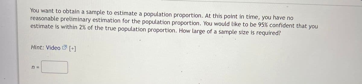 You want to obtain a sample to estimate a population proportion.. At this point in time, you have no
reasonable preliminary estimation for the population proportion. You would like to be 95% confident that you
estimate is within 2% of the true population proportion. How large of a sample size is required?
Hint: Video [+]
n
