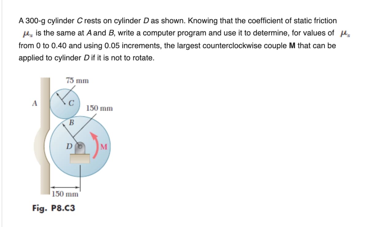 A 300-g cylinder C rests on cylinder D as shown. Knowing that the coefficient of static friction
u, is the same at A and B, write a computer program and use it to determine, for values of u,
from 0 to 0.40 and using 0.05 increments, the largest counterclockwise couple M that can be
applied to cylinder Dif it is not to rotate.
75 mm
A
150 mm
M
150 mm
Fig. P8.C3
