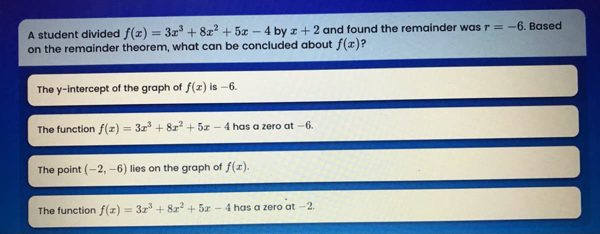 A student divided f(x) = 3x+ 8x2 + 5x- 4 by x + 2 and found the remainder was r = -6. Based
on the remainder theorem, what can be concluded about f(x)?
%3D
The y-intercept of the graph of f(x) is -6.
The function f(æ) = 3x + 8x2 + 5x – 4 has a zero at -6.
The point (-2, -6) lies on the graph of f(x).
The function f(x) = 3x + 8x2 + 5x-4 has a zero at -2.
