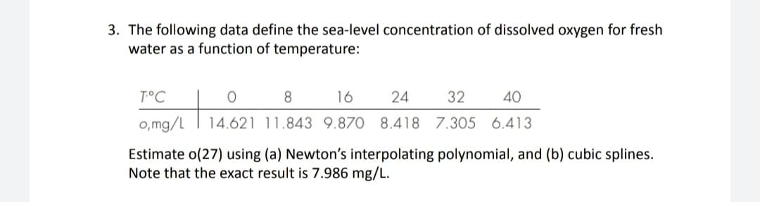 3. The following data define the sea-level concentration of dissolved oxygen for fresh
water as a function of temperature:
T°C
O
8
16
24
32
40
o,mg/L 14.621 11.843 9.870 8.418 7.305 6.413
Estimate o(27) using (a) Newton's interpolating polynomial, and (b) cubic splines.
Note that the exact result is 7.986 mg/L.
