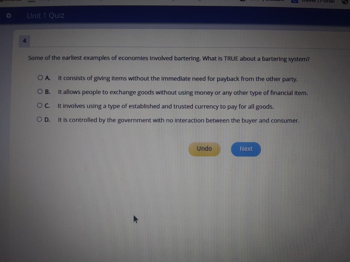 TFortal
Unit 1 Quiz
4.
Some of the earliest examples of economies involved bartering. What is TRUE about a bartering system?
OA.
It consists of giving items without the immediate need for payback from the other party.
O B.
It allows people to exchange goods without using money or any other type of financial item.
Oc.
It involves using a type of established and trusted currency to pay for all goods.
OD.
It is controlled by the government with no interaction between the buyer and consumer.
Undo
Next
