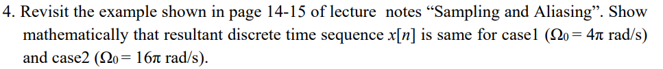 4. Revisit the example shown in page 14-15 of lecture notes "Sampling and Aliasing". Show
mathematically that resultant discrete time sequence x[n] is same for casel (No= 4t rad/s)
and case2 (Qo= 16ª rad/s).
