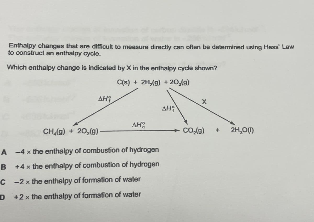 Enthalpy changes that are difficult to measure directly can often be determined using Hess' Law
to construct an enthalpy cycle.
Which enthalpy change is indicated by X in the enthalpy cycle shown?
C(s) + 2H₂(g) +20₂(g)
ΔΗ,
ΔΗ
CH₂(g) + 20₂(g) —
A-4x the enthalpy of combustion of hydrogen
B
+4 x the enthalpy of combustion of hydrogen
C
-2 x the enthalpy of formation of water
D +2x the enthalpy of formation of water
AH²
X
→ CO₂(g)
2H₂O(1)