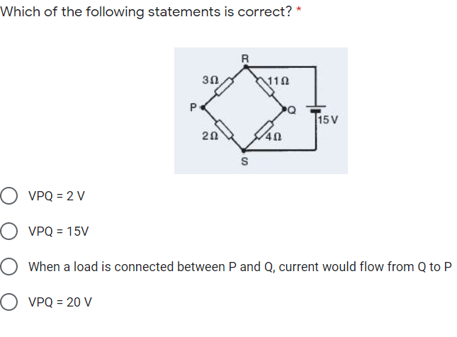 Which of the following statements is correct? *
R
30
110
P
15V
20
S
) VPQ = 2 V
VPQ = 15V
O When a load is connected between P and Q, current would flow from Q to P
O VPQ = 20 V
