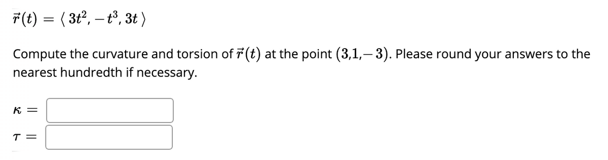 7(t) = ( 3t2, – t3, 3t )
Compute the curvature and torsion of 7 (t) at the point (3,1,– 3). Please round your answers to the
nearest hundredth if necessary.
K =
T =
