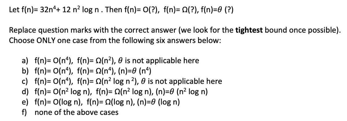 Let f(n)= 32n*+ 12 n² log n . Then f(n)= 0(?), f(n)= Q(?), f(n)=0 (?)
Replace question marks with the correct answer (we look for the tightest bound once possible).
Choose ONLY one case from the following six answers below:
a) f(n)= O(n*), f(n)= Q(n?), 0 is not applicable here
b) f(n)= O(n*), f(n)= Q(n*), (n)=0 (n*)
c) f(n)= O(n*), f(n)= Q(n² log n²), 0 is not applicable here
d) f(n)= O(n² log n), f(n)= Q(n² log n), (n)=0 (n² log n)
e) f(n)= O(log n), f(n)= Q(log n), (n)=0 (log n)
f) none of the above cases
