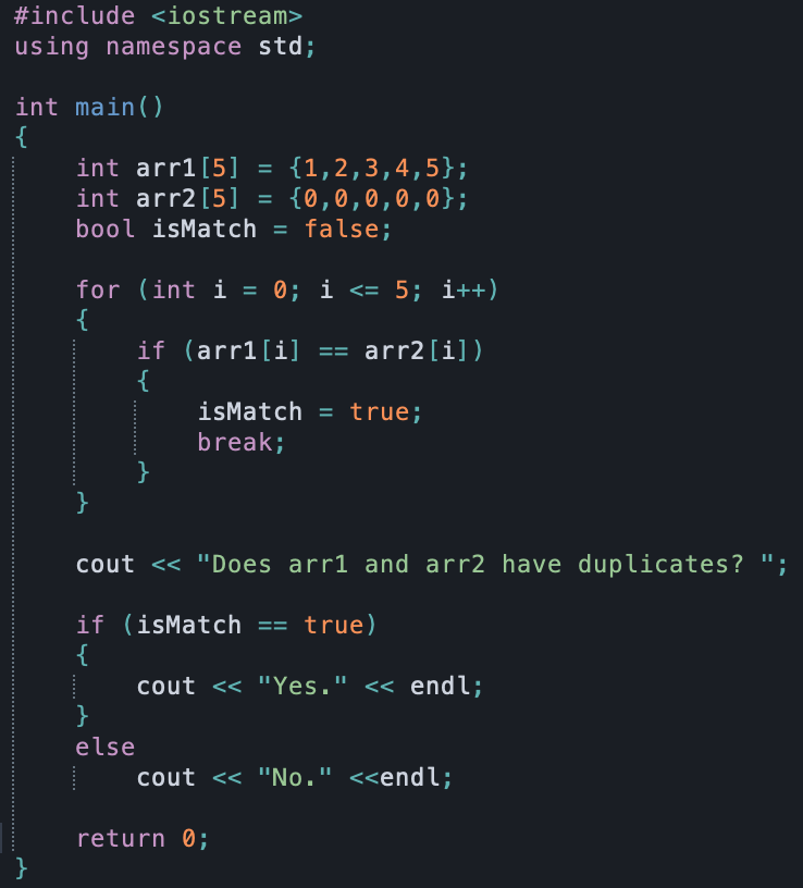 #include <iostream>
using namespace std;
int main()
{
int arr1[5] =
int arr2[5]
bool isMatch = false;
{1,2,3,4,5};
{0,0,0,0,0};
for (int i = 0; i <= 5; i++)
{
if (arr1[i] == arr2[i])
{
isMatch = true;
break;
}
cout << "Does arr1 and arr2 have duplicates? ";
if (isMatch == true)
{
cout <<
"Yes." <« endl;
}
else
cout << "No." <<endl;
return 0;
}
