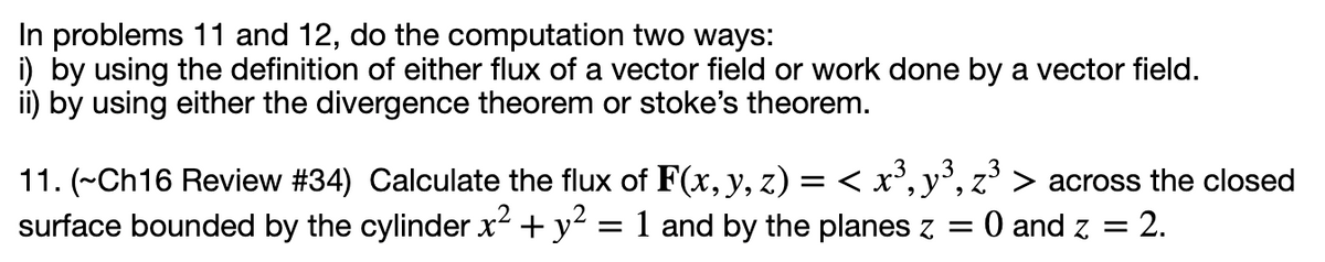In problems 11 and 12, do the computation two ways:
i) by using the definition of either flux of a vector field or work done by a vector field.
ii) by using either the divergence theorem or stoke's theorem.
11. (~Ch16 Review #34) Calculate the flux of F(x,y, z) = < x', y',
,3
.3
across the closed
surface bounded by the cylinder x2 + y2
= 1 and by the planes z = 0 and z =
= 2.
