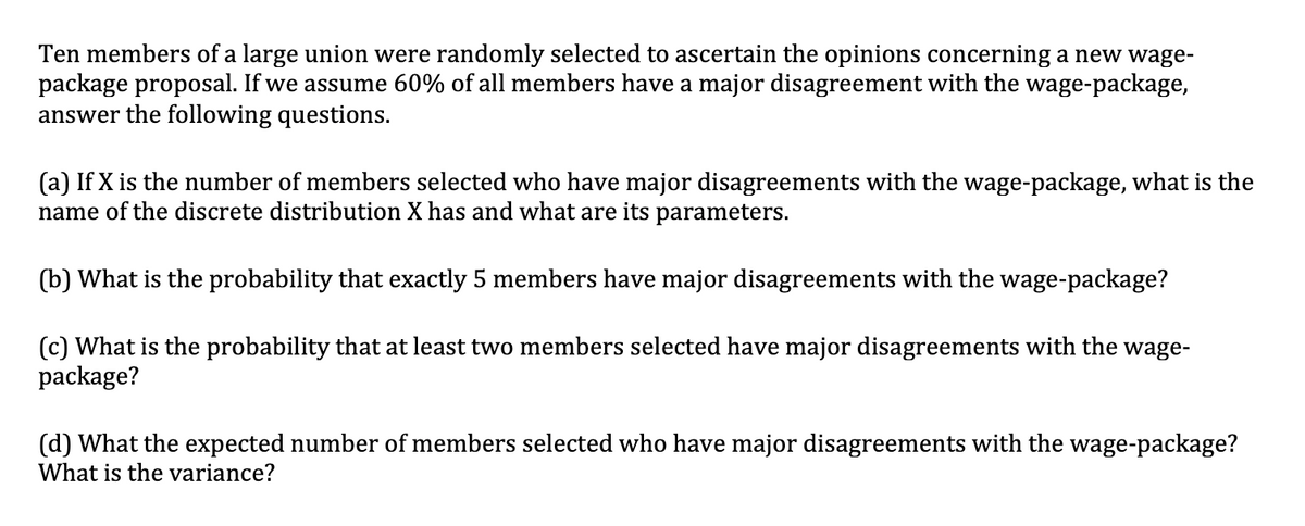 Ten members of a large union were randomly selected to ascertain the opinions concerning a new wage-
package proposal. If we assume 60% of all members have a major disagreement with the wage-package,
answer the following questions.
(a) If X is the number of members selected who have major disagreements with the wage-package, what is the
name of the discrete distribution X has and what are its parameters.
(b) What is the probability that exactly 5 members have major disagreements with the wage-package?
(c) What is the probability that at least two members selected have major disagreements with the wage-
package?
(d) What the expected number of members selected who have major disagreements with the wage-package?
What is the variance?
