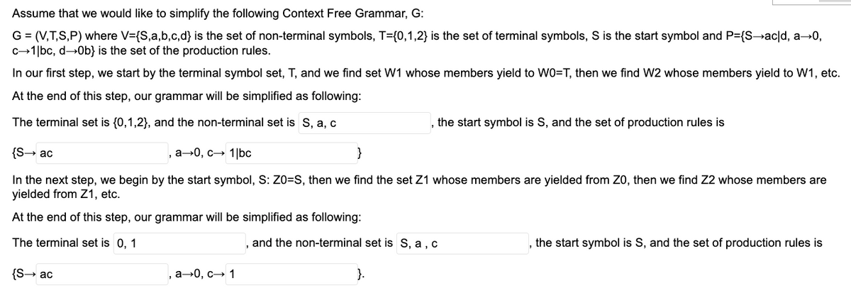 Assume that we would like to simplify the following Context Free Grammar, G:
G = (V,T,S,P) where V={S,a,b,c,d} is the set of non-terminal symbols, T={0,1,2} is the set of terminal symbols, S is the start symbol and P={S→ac|d, a→0,
c-1|bc, d→Ob} is the set of the production rules.
In our first step, we start by the terminal symbol set, T, and we find set W1 whose members yield to WO=T, then we find W2 whose members yield to W1, etc.
At the end of this step, our grammar will be simplified as following:
The terminal set is {0,1,2}, and the non-terminal set is S, a, c
the start symbol is S, and the set of production rules is
{S→ ac
, а-0, с— 1|bс
}
In the next step, we begin by the start symbol, S: Z0=S, then we find the set Z1 whose members are yielded from Z0, then we find Z2 whose members are
yielded from Z1, etc.
At the end of this step, our grammar will be simplified as following:
The terminal set is 0, 1
, and the non-terminal set is S, a , c
, the start symbol is S, and the set of production rules is
{S→ ac
, а--0, с— 1
}.
