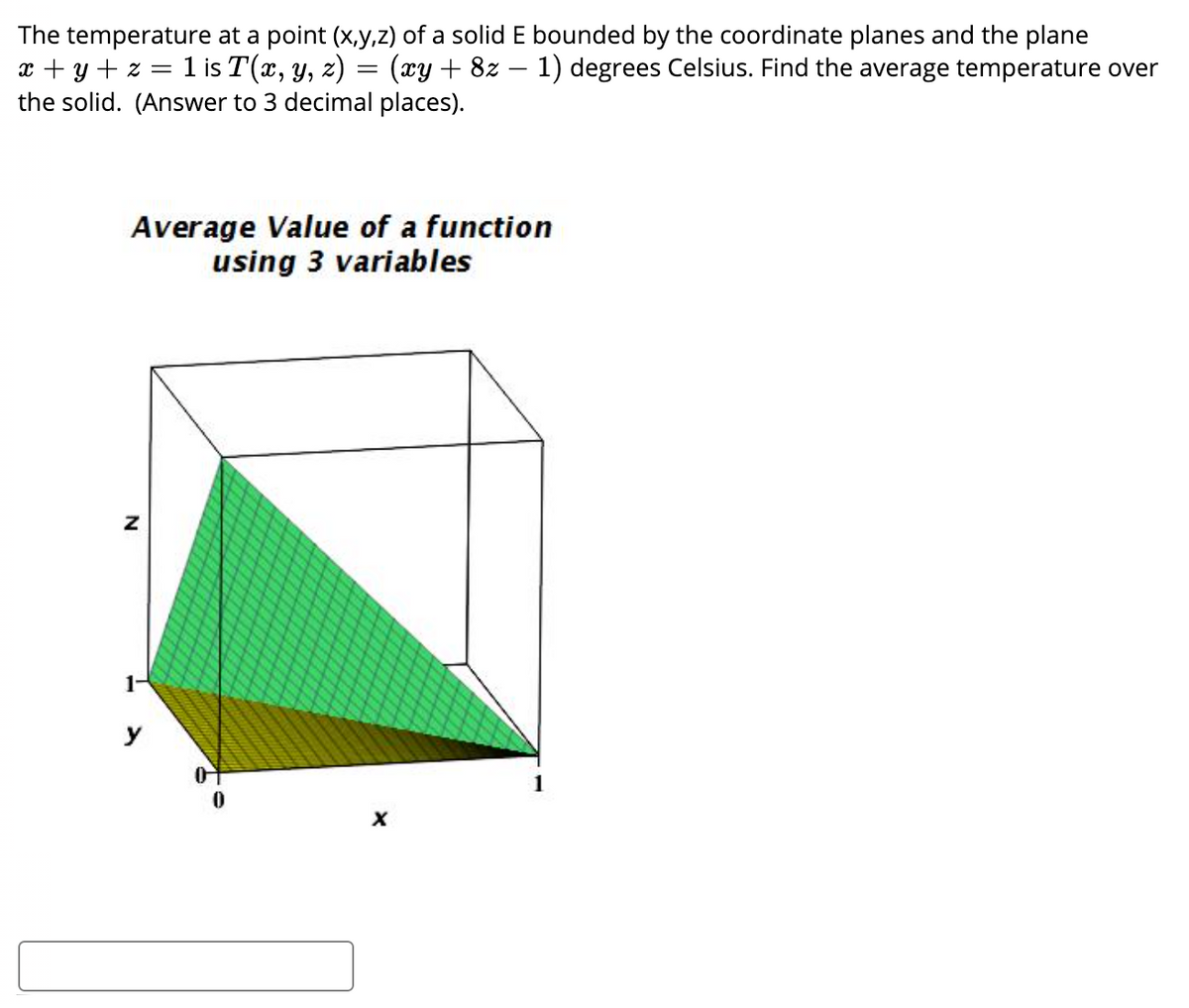 The temperature at a point (x,y,z) of a solid E bounded by the coordinate planes and the plane
x + y + z = 1 is T(x, y, z) = (xy + 8z – 1) degrees Celsius. Find the average temperature over
the solid. (Answer to 3 decimal places).
Average Value of a function
using 3 variables
1-
y
N
