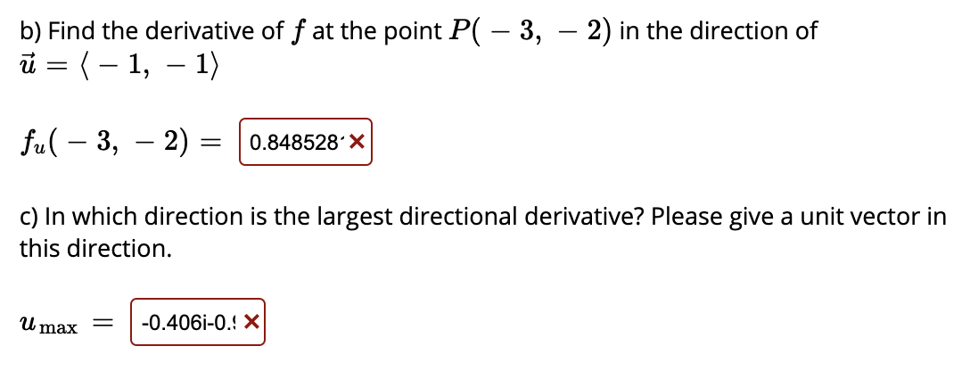 b) Find the derivative of f at the point P( – 3, – 2) in the direction of
i = ( – 1, – 1)
-
fu( – 3, – 2) = |0.848528 X
c) In which direction is the largest directional derivative? Please give a unit vector in
this direction.
U max
-0.406i-0.! X
