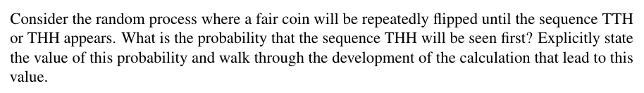 Consider the random process where a fair coin will be repeatedly flipped until the sequence TTH
or THH appears. What is the probability that the sequence THH will be seen first? Explicitly state
the value of this probability and walk through the development of the calculation that lead to this
value.
