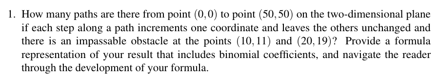 1. How many paths are there from point (0,0) to point (50,50) on the two-dimensional plane
if each step along a path increments one coordinate and leaves the others unchanged and
there is an impassable obstacle at the points (10, 11) and (20, 19)? Provide a formula
representation of your result that includes binomial coefficients, and navigate the reader
through the development of your formula.
