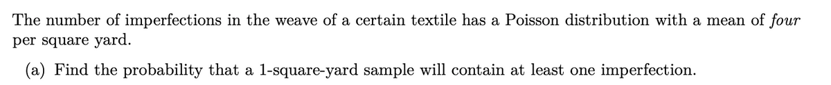 The number of imperfections in the weave of a certain textile has a Poisson distribution with a mean of four
per square yard.
(a) Find the probability that a l-square-yard sample will contain at least one imperfection.
