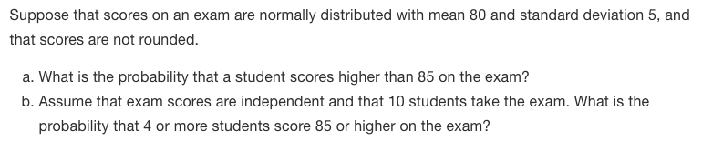 Suppose that scores on an exam are normally distributed with mean 80 and standard deviation 5, and
that scores are not rounded.
a. What is the probability that a student scores higher than 85 on the exam?
b. Assume that exam scores are independent and that 10 students take the exam. What is the
probability that 4 or more students score 85 or higher on the exam?
