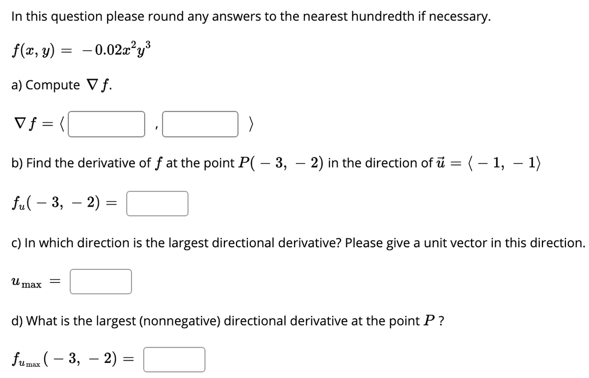 In this question please round any answers to the nearest hundredth if necessary.
3
f(x, y) = -0.02x²y³
a) Compute V f.
Vf = (
b) Find the derivative of f at the point P( – 3, – 2) in the direction of i = (– 1, – 1)
fu( – 3, – 2) =
c) In which direction is the largest directional derivative? Please give a unit vector in this direction.
max
d) What is the largest (nonnegative) directional derivative at the point P?
fumax ( – 3, – 2) =

