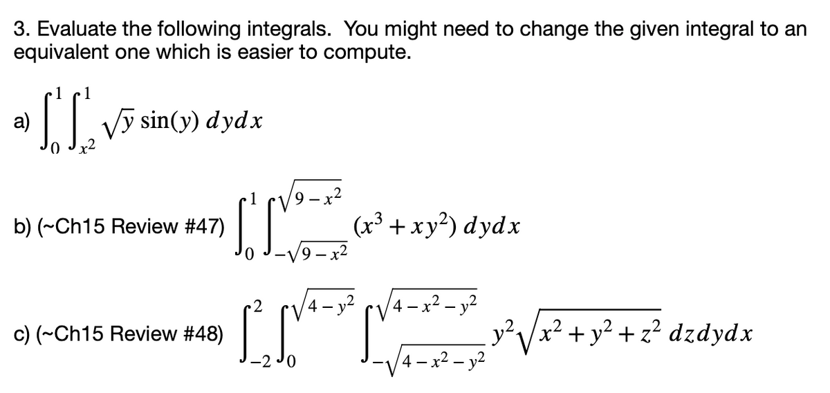 3. Evaluate the following integrals. You might need to change the given integral to an
equivalent one which is easier to compute.
a)
Vy sin(y) dydx
9— х2
(x³ + xy²) dydx
b) (~Ch15 Review #47)
V9– x2
4 – y?
4 – x2 – y2
c) (~Ch15 Review #48)
x² + y² + z² dzdydx
4 – x² – y²
