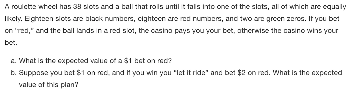 A roulette wheel has 38 slots and a ball that rolls until it falls into one of the slots, all of which are equally
likely. Eighteen slots are black numbers, eighteen are red numbers, and two are green zeros. If you bet
on "red," and the ball lands in a red slot, the casino pays you your bet, otherwise the casino wins your
bet.
a. What is the expected value of a $1 bet on red?
b. Suppose you bet $1 on red, and if you win you "let it ride" and bet $2 on red. What is the expected
value of this plan?
