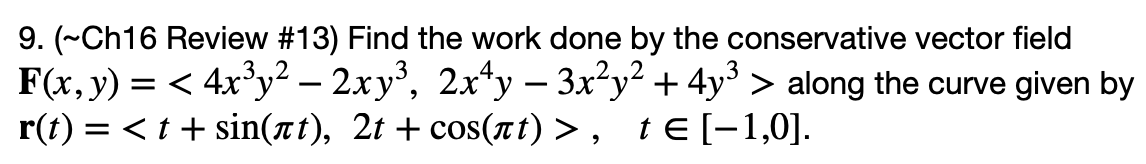 9. (~Ch16 Review #13) Find the work done by the conservative vector field
F(x, y) = < 4x°y² – 2xy³, 2x*y – 3x²y² + 4y° > along the curve given by
r(t) = <t + sin(at), 2t + cos(nt) > ,
-
-
t E [-1,0].
