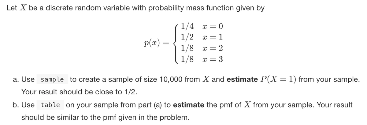 Let X be a discrete random variable with probability mass function given by
1/4
1/2
p(x) =
1/8
1
x = 2
1/8
x = 3
a. Use sample to create a sample of size 10,000 from X and estimate P(X = 1) from your sample.
Your result should be close to 1/2.
b. Use table on your sample from part (a) to estimate the pmf of X from your sample. Your result
should be similar to the pmf given in the problem.
