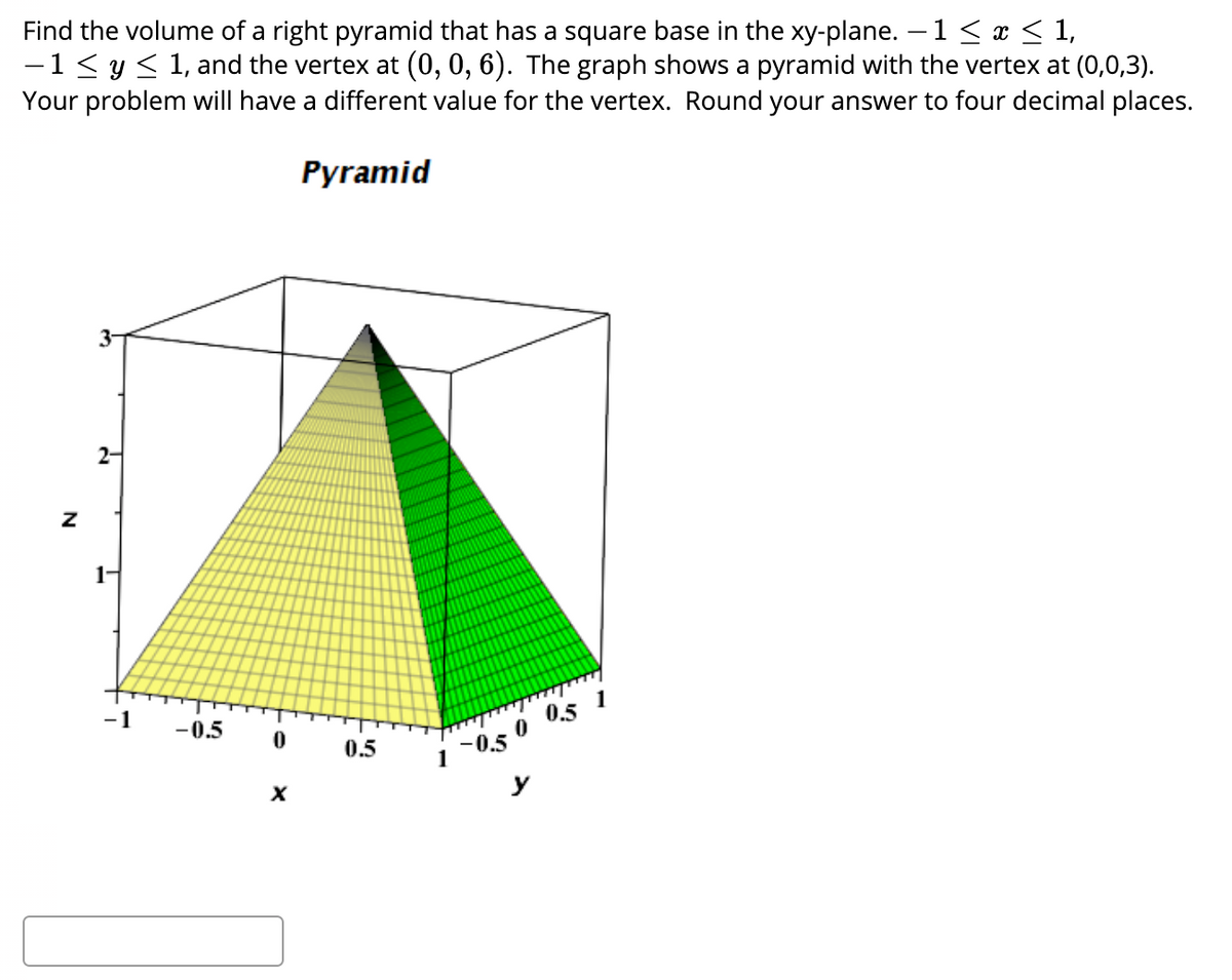 Find the volume of a right pyramid that has a square base in the xy-plane. –1 < x < 1,
-1< y < 1, and the vertex at (0, 0, 6). The graph shows a pyramid with the vertex at (0,0,3).
Your problem will have a different value for the vertex. Round your answer to four decimal places.
Pyramid
2-
1-
-1
-0.5
0.5
1 0,50 0.5 1
y
