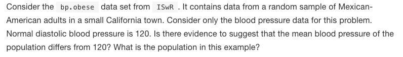 Consider the bp.obese data set from ISWR . It contains data from a random sample of Mexican-
American adults in a small California town. Consider only the blood pressure data for this problem.
Normal diastolic blood pressure is 120. Is there evidence to suggest that the mean blood pressure of the
population differs from 120? What is the population in this example?
