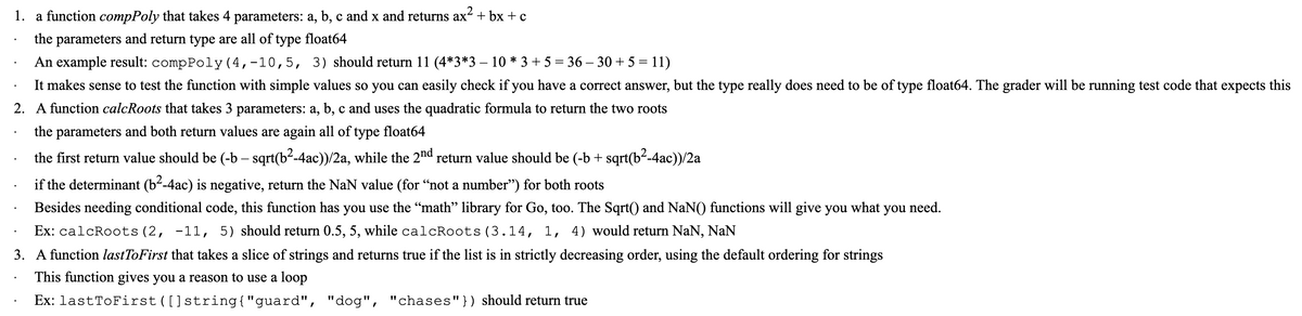 1. a function compPoly that takes 4 parameters: a, b, c and x and returns ax² + bx + c
the parameters and return type are all of type float64
An example result: compPoly(4,-10,5, 3) should return 11 (4*3*3 – 10 * 3 + 5 = 36 – 30 + 5 = 11)
It makes sense to test the function with simple values so you can easily check if you have a correct answer, but the type really does need to be of type float64. The grader will be running test code that expects this
2. A function calcRoots that takes 3 parameters: a, b, c and uses the quadratic formula to return the two roots
the parameters and both return values are again all of type float64
the first return value should be (-b – sqrt(b²-4ac))/2a, while the 2nd return value should be (-b + sqrt(b²-4ac))/2a
if the determinant (b--4ac) is negative, return the NaN value (for “not a number") for both roots
Besides needing conditional code, this function has you use the “math" library for Go, too. The Sqrt() and NaN() functions will give you what you need.
Ex: calcRoots(2, -11, 5) should return 0.5, 5, while calcRoots (3.14, 1, 4) would return NaN, NaN
3. A function lastToFirst that takes a slice of strings and returns true if the list is in strictly decreasing order, using the default ordering for strings
This function gives you a reason to use a loop
Ex: lastToFirst ([]string{"guard", "dog", "chases"}) should return true
