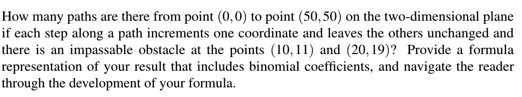 How many paths are there from point (0,0) to point (50,50) on the two-dimensional plane
if each step along a path increments one coordinate and leaves the others unchanged and
there is an impassable obstacle at the points (10,11) and (20, 19)? Provide a formula
representation of
through the development of your formula.
your
result that includes binomial coefficients, and navigate the reader
