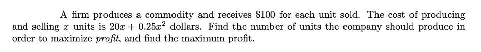 A firm produces a commodity and receives $100 for each unit sold. The cost of producing
and selling r units is 20x + 0.25x? dollars. Find the number of units the company should produce in
order to maximize profit, and find the maximum profit.
