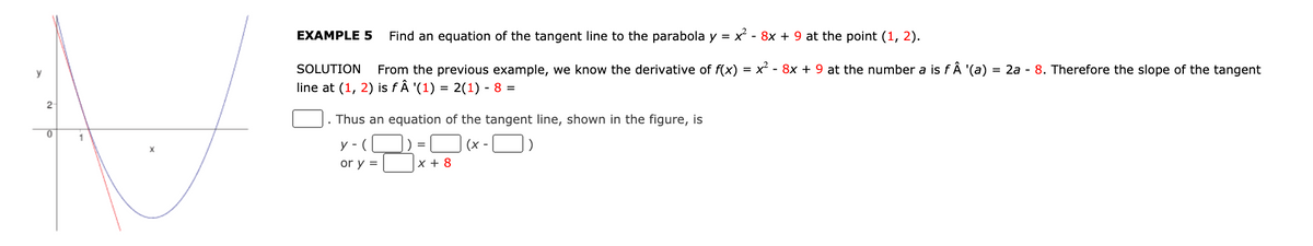 EXAMPLE 5
Find an equation of the tangent line to the parabola y = x - 8x + 9 at the point (1, 2).
SOLUTION
From the previous example, we know the derivative of f(x)
x - 8x + 9 at the number a is fÂ '(a)
= 2a - 8. Therefore the slope of the tangent
y
line at (1, 2) is fÂ '(1)
= 2(1) - 8 =
2
Thus an equation of the tangent line, shown in the figure, is
1
y - (
(x -
or y =
|x + 8
