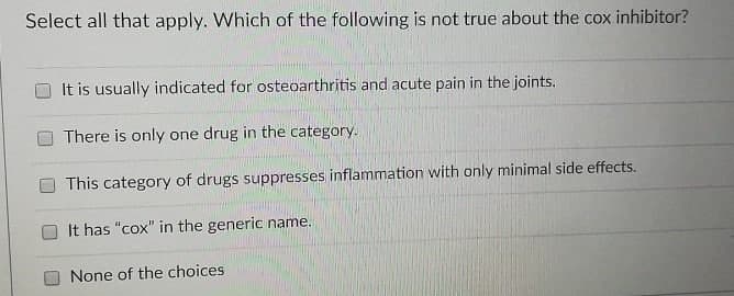 Select all that apply. Which of the following is not true about the cox inhibitor?
It is usually indicated for osteoarthritis and acute pain in the joints.
There is only one drug in the category.
This category of drugs suppresses inflammation with only minimal side effects.
It has "cox" in the generic name.
None of the choices

