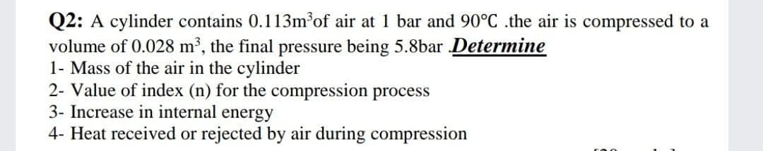Q2: A cylinder contains 0.113m³of air at 1 bar and 90°C .the air is compressed to a
volume of 0.028 m², the final pressure being 5.8bar Determine
1- Mass of the air in the cylinder
2- Value of index (n) for the compression process
3- Increase in internal energy
4- Heat received or rejected by air during compression

