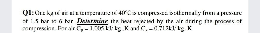 Q1: One kg of air at a temperature of 40°C is compressed isothermally from a pressure
of 1.5 bar to 6 bar Determine the heat rejected by the air during the process of
compression .For air Cp = 1.005 kJ/ kg .K and C, = 0.712kJ/ kg. K
