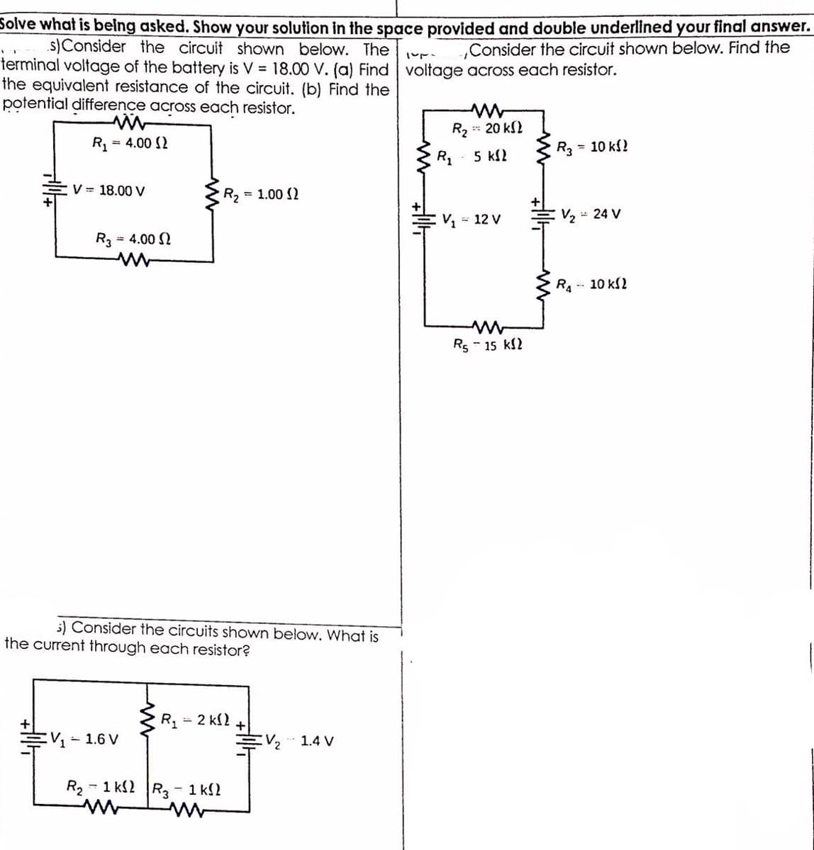 Solve what is belng asked. Show your solution in the space provided and double underlined your final answer.
.s)Consider the circuit shown below. The
terminal voltage of the battery is V = 18.00 V. (a) Find voltage across each resistor.
the equivalent resistance of the circuit. (b) Find the
potential difference across each resistor.
Consider the circuit shown below. Find the
R2 20 kS2
R1
= 4.00 2
R3
= 10 kf?
5 kl2
V = 18.00 V
R, = 1.00 ()
V, = 12 V
V, = 24 V
R3 = 4.00 2
R.-- 10 kl2
Rs - 15 kl2
5) Consider the circuits shown below. What is
the current through each resistor?
R = 2 kl2
こV」
- 1.6 V
V2
1.4 V
R2 - 1 k2
R3-1 k2
