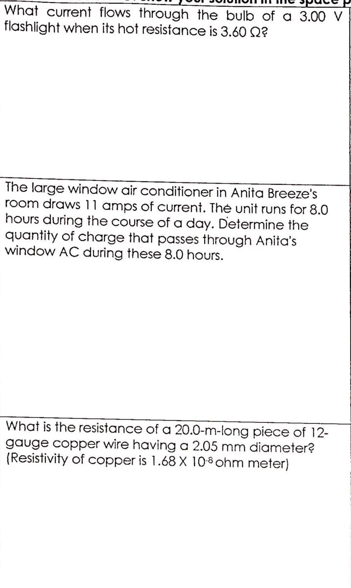 What current flows through the bulb of a 3.00 V
flashlight when its hot resistance is 3.60 2?
The large window air conditioner in Anita Breeze's
room draws 11 amps of current. Thė unit runs for 8.0
hours during the course of a day. Determine the
quantity of charge that passes through Anita's
window AC during these 8.0 hours.
What is the resistance of a 20.0-m-long piece of 12-
gauge copper wire having a 2.05 mm diameter?
(Resistivity of copper is 1.68 X 108 ohm meter)
