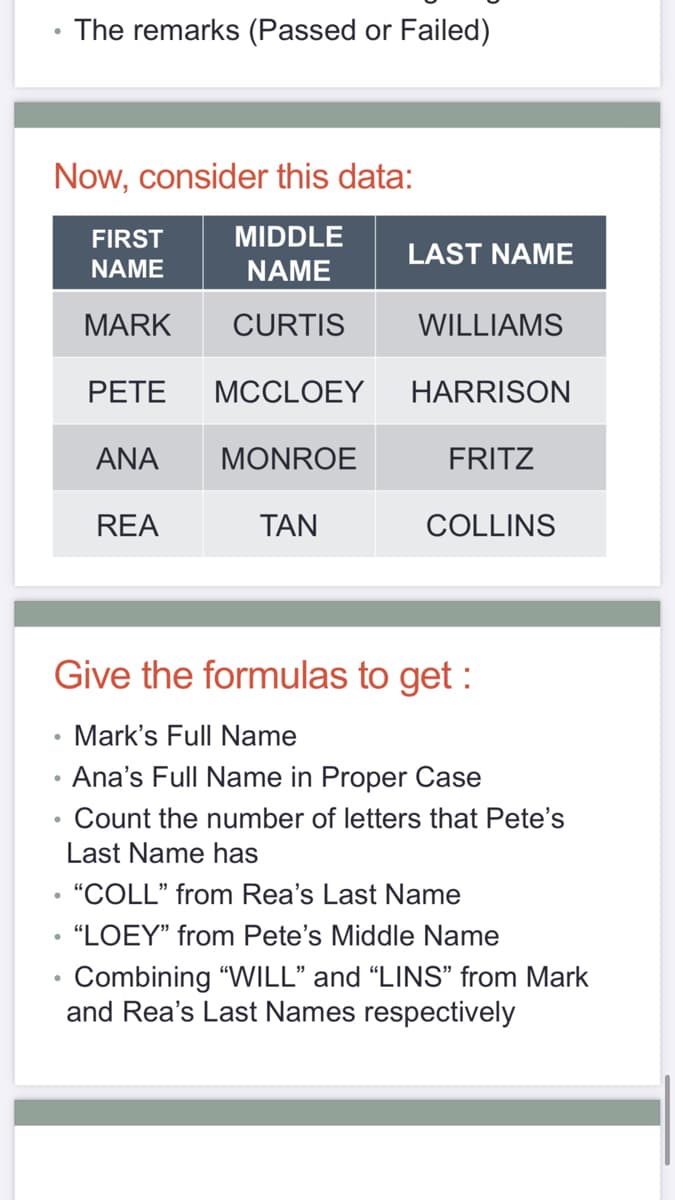 The remarks (Passed or Failed)
Now, consider this data:
FIRST
MIDDLE
LAST NAME
NAME
NAME
MARK
CURTIS
WILLIAMS
PETE
MCCLOEY
HARRISON
ANA
MONROE
FRITZ
REA
TAN
COLLINS
Give the formulas to get :
• Mark's Full Name
• Ana's Full Name in Proper Case
Count the number of letters that Pete's
Last Name has
• "COLL" from Rea's Last Name
• “LOEY" from Pete's Middle Name
Combining "WILL" and "LINS" from Mark
and Rea's Last Names respectively
