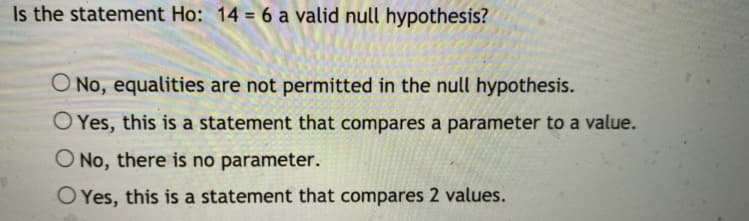 Is the statement Ho: 14 6 a valid null hypothesis?
O No, equalities are not permitted in the null hypothesis.
O Yes, this is a statement that compares a parameter to a value.
O No, there is no parameter.
O Yes, this is a statement that compares 2 values.
