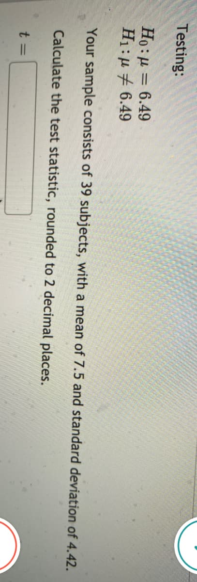 Testing:
Ho: µ = 6.49
H1:µ + 6.49
Your sample consists of 39 subjects, with a mean of 7.5 and standard deviation of 4.42.
Calculate the test statistic, rounded to 2 decimal places.
t =
