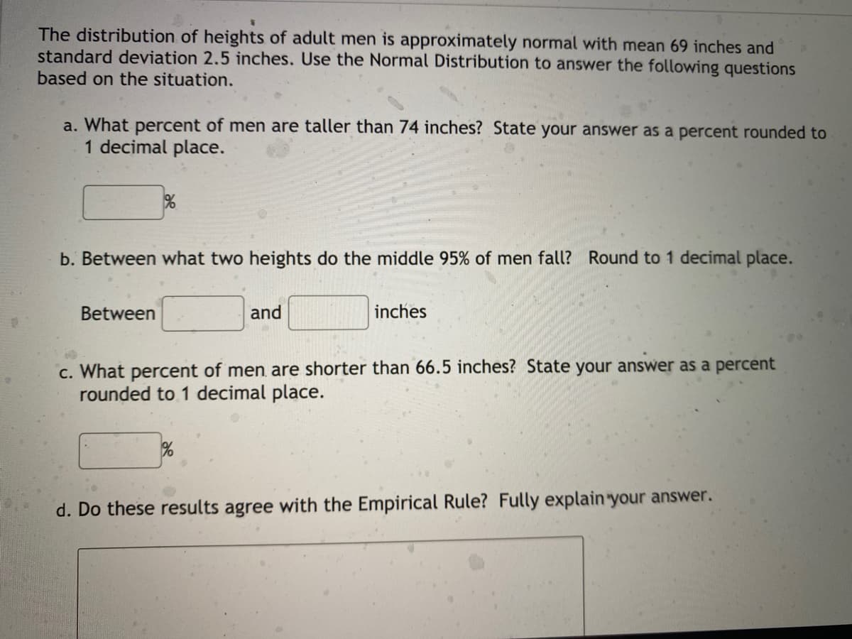 The distribution of heights of adult men is approximately normal with mean 69 inches and
standard deviation 2.5 inches. Use the Normal Distribution to answer the following questions
based on the situation.
a. What percent of men are taller than 74 inches? State your answer as a percent rounded to
1 decimal place.
b. Between what two heights do the middle 95% of men fall? Round to 1 decimal place.
Between
and
inches
c. What percent of men. are shorter than 66.5 inches? State your answer as a percent
rounded to 1 decimal place.
d. Do these results agree with the Empirical Rule? Fully explain your answer.
