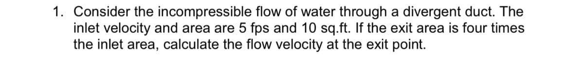 1. Consider the incompressible flow of water through a divergent duct. The
inlet velocity and area are 5 fps and 10 sq.ft. If the exit area is four times
the inlet area, calculate the flow velocity at the exit point.
